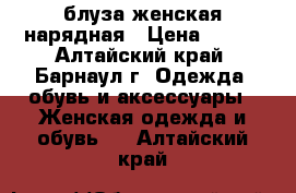 блуза женская нарядная › Цена ­ 400 - Алтайский край, Барнаул г. Одежда, обувь и аксессуары » Женская одежда и обувь   . Алтайский край